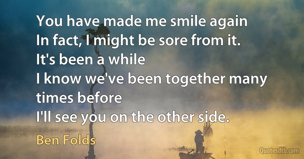 You have made me smile again
In fact, I might be sore from it.
It's been a while
I know we've been together many times before
I'll see you on the other side. (Ben Folds)