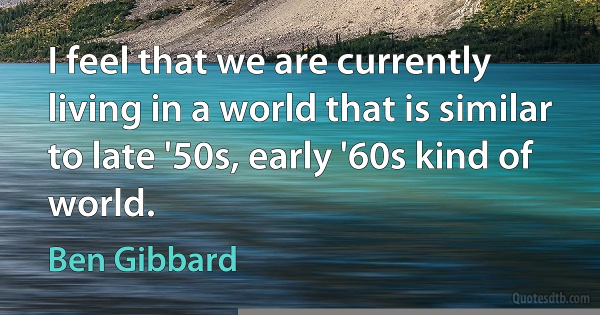 I feel that we are currently living in a world that is similar to late '50s, early '60s kind of world. (Ben Gibbard)