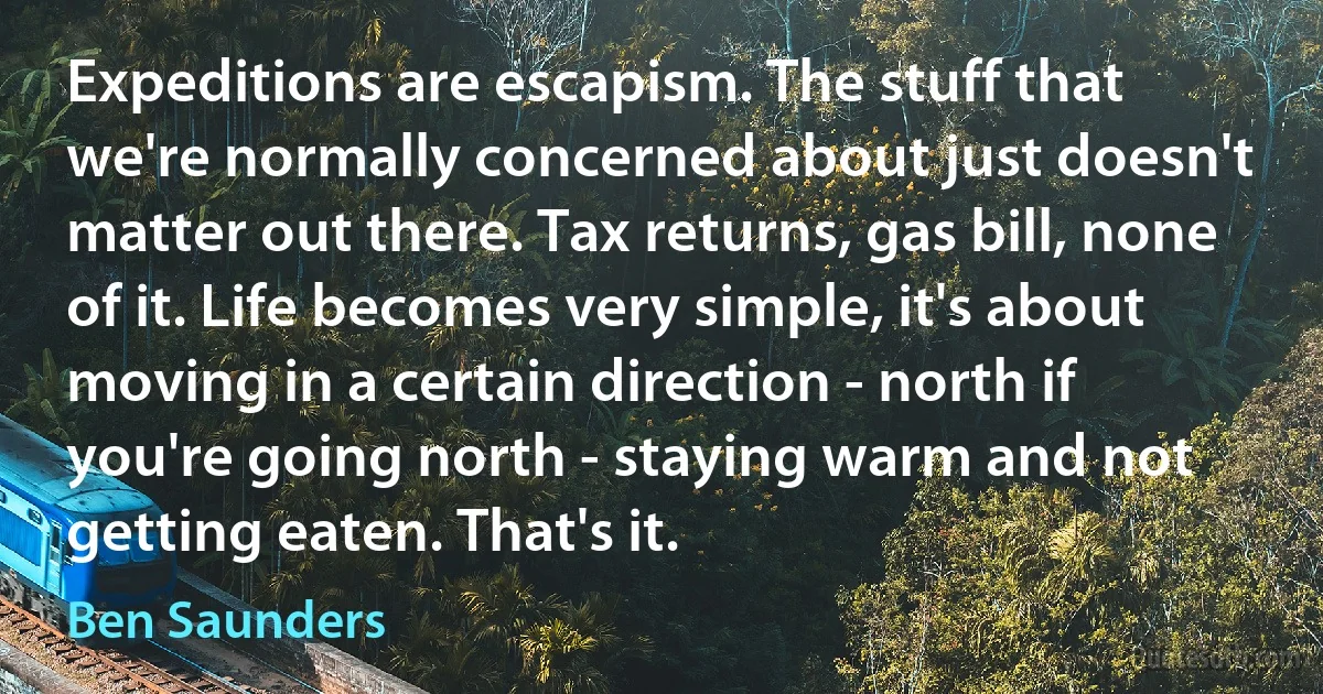 Expeditions are escapism. The stuff that we're normally concerned about just doesn't matter out there. Tax returns, gas bill, none of it. Life becomes very simple, it's about moving in a certain direction - north if you're going north - staying warm and not getting eaten. That's it. (Ben Saunders)