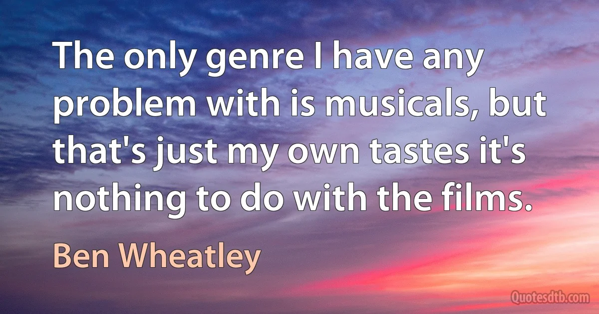 The only genre I have any problem with is musicals, but that's just my own tastes it's nothing to do with the films. (Ben Wheatley)