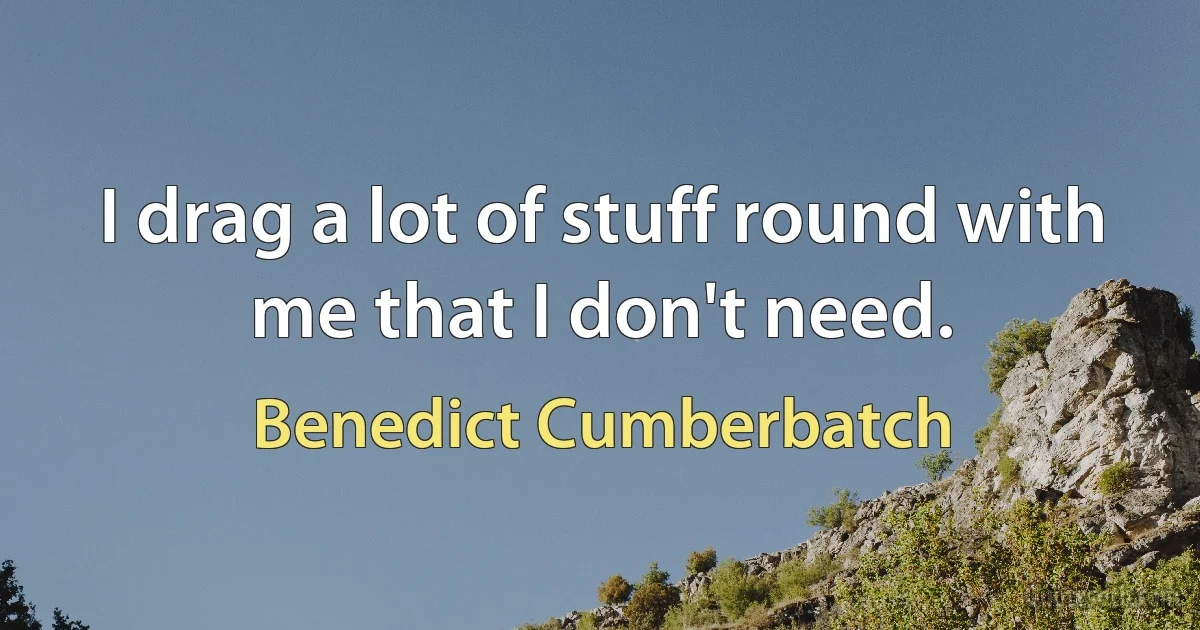 I drag a lot of stuff round with me that I don't need. (Benedict Cumberbatch)