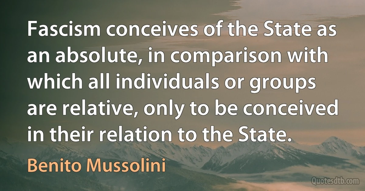 Fascism conceives of the State as an absolute, in comparison with which all individuals or groups are relative, only to be conceived in their relation to the State. (Benito Mussolini)