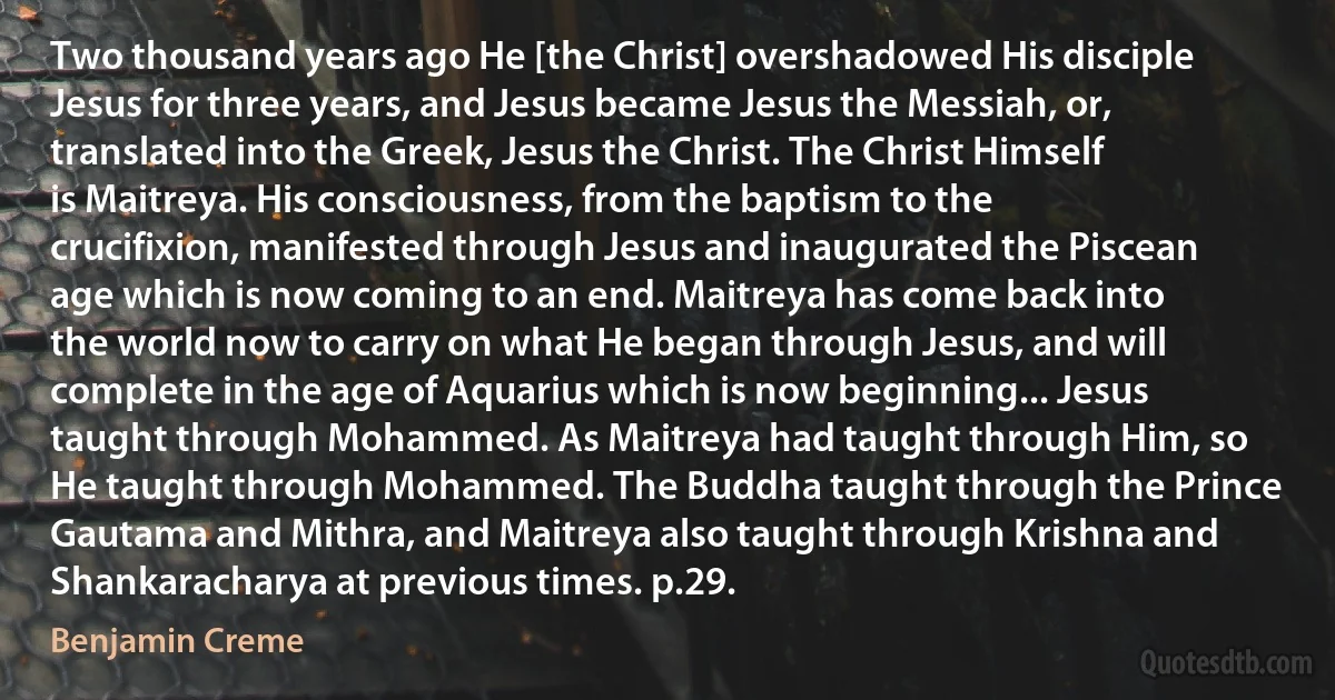 Two thousand years ago He [the Christ] overshadowed His disciple Jesus for three years, and Jesus became Jesus the Messiah, or, translated into the Greek, Jesus the Christ. The Christ Himself is Maitreya. His consciousness, from the baptism to the crucifixion, manifested through Jesus and inaugurated the Piscean age which is now coming to an end. Maitreya has come back into the world now to carry on what He began through Jesus, and will complete in the age of Aquarius which is now beginning... Jesus taught through Mohammed. As Maitreya had taught through Him, so He taught through Mohammed. The Buddha taught through the Prince Gautama and Mithra, and Maitreya also taught through Krishna and Shankaracharya at previous times. p.29. (Benjamin Creme)