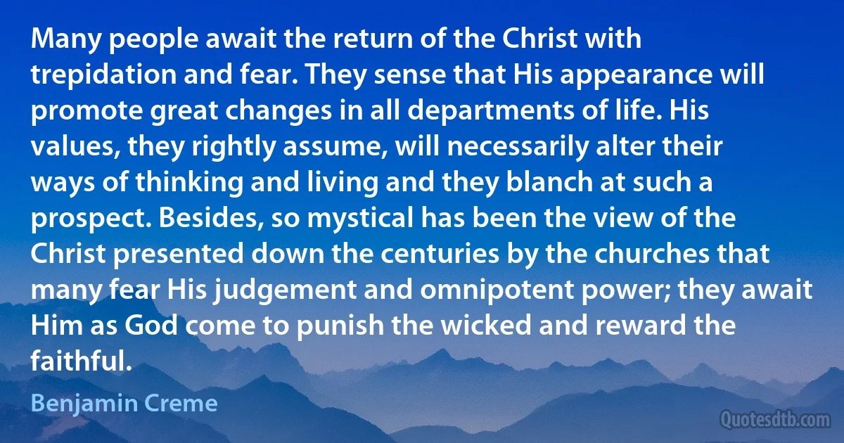 Many people await the return of the Christ with trepidation and fear. They sense that His appearance will promote great changes in all departments of life. His values, they rightly assume, will necessarily alter their ways of thinking and living and they blanch at such a prospect. Besides, so mystical has been the view of the Christ presented down the centuries by the churches that many fear His judgement and omnipotent power; they await Him as God come to punish the wicked and reward the faithful. (Benjamin Creme)