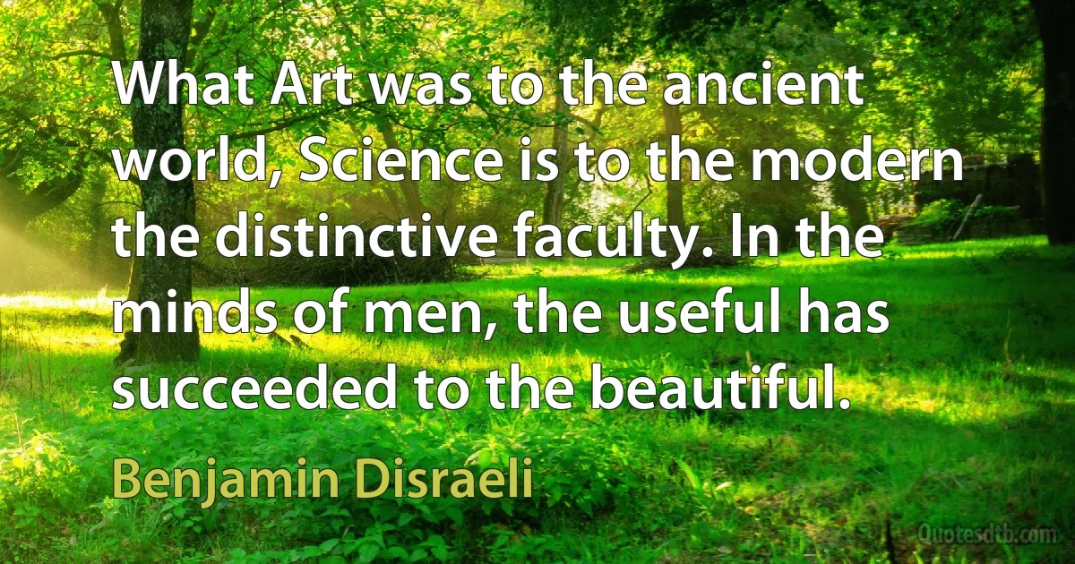 What Art was to the ancient world, Science is to the modern the distinctive faculty. In the minds of men, the useful has succeeded to the beautiful. (Benjamin Disraeli)