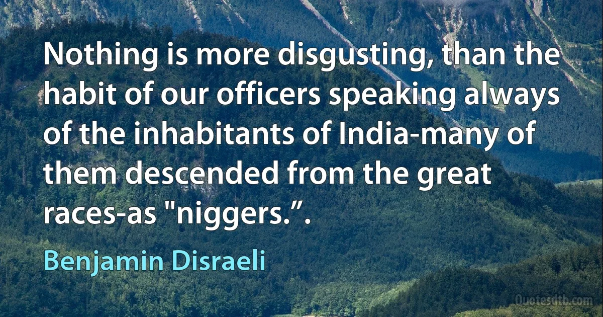 Nothing is more disgusting, than the habit of our officers speaking always of the inhabitants of India-many of them descended from the great races-as "niggers.”. (Benjamin Disraeli)