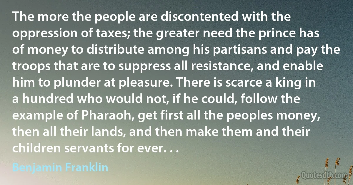 The more the people are discontented with the oppression of taxes; the greater need the prince has of money to distribute among his partisans and pay the troops that are to suppress all resistance, and enable him to plunder at pleasure. There is scarce a king in a hundred who would not, if he could, follow the example of Pharaoh, get first all the peoples money, then all their lands, and then make them and their children servants for ever. . . (Benjamin Franklin)