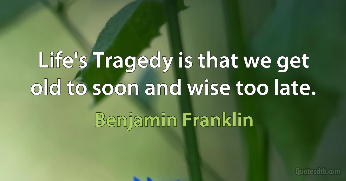 Life's Tragedy is that we get old to soon and wise too late. (Benjamin Franklin)