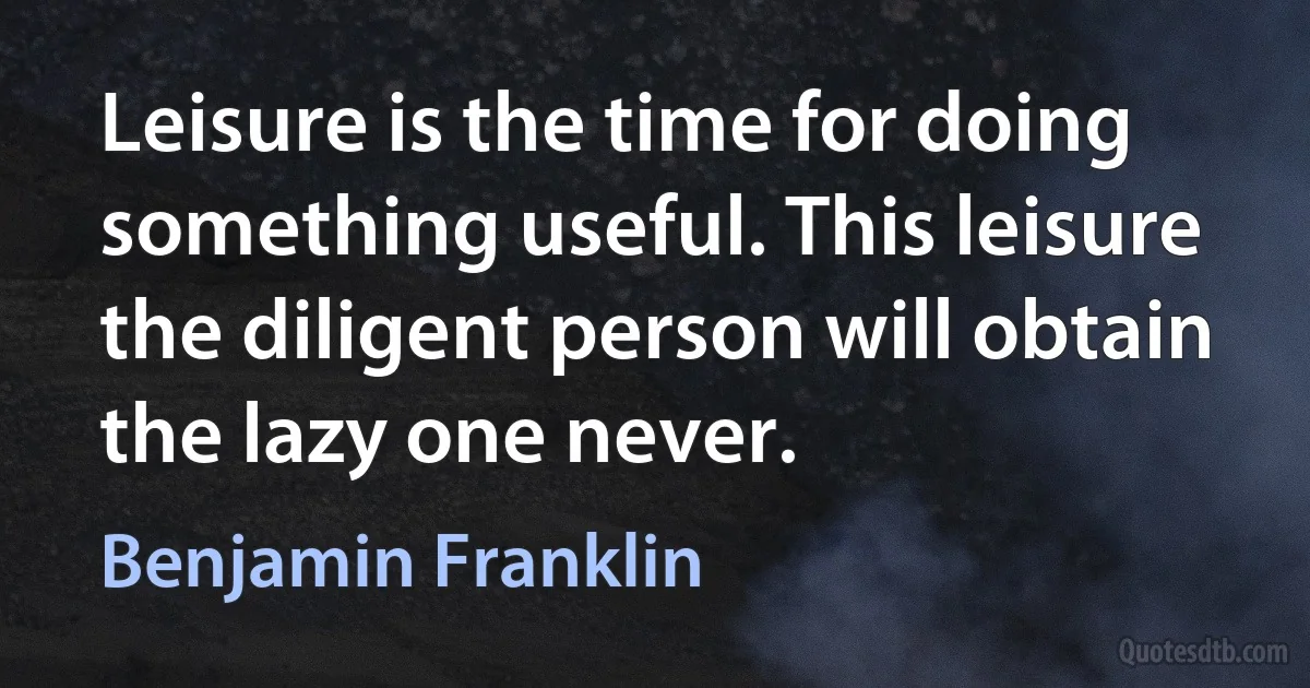 Leisure is the time for doing something useful. This leisure the diligent person will obtain the lazy one never. (Benjamin Franklin)