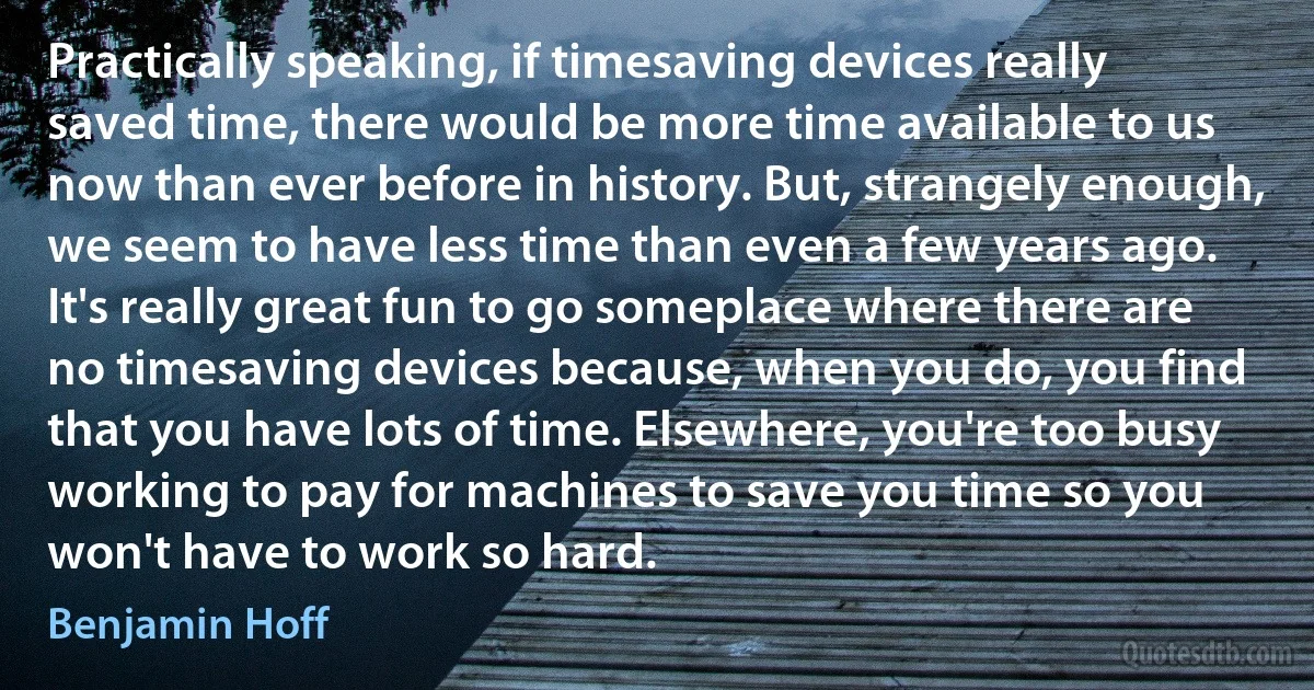 Practically speaking, if timesaving devices really saved time, there would be more time available to us now than ever before in history. But, strangely enough, we seem to have less time than even a few years ago. It's really great fun to go someplace where there are no timesaving devices because, when you do, you find that you have lots of time. Elsewhere, you're too busy working to pay for machines to save you time so you won't have to work so hard. (Benjamin Hoff)