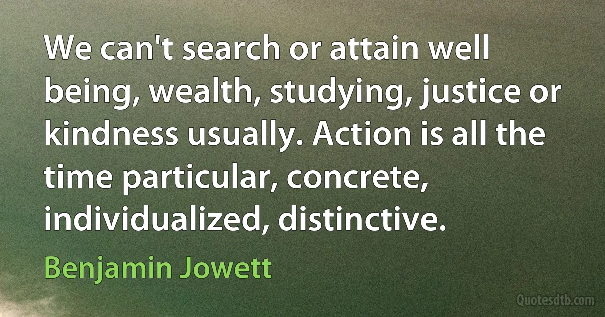 We can't search or attain well being, wealth, studying, justice or kindness usually. Action is all the time particular, concrete, individualized, distinctive. (Benjamin Jowett)