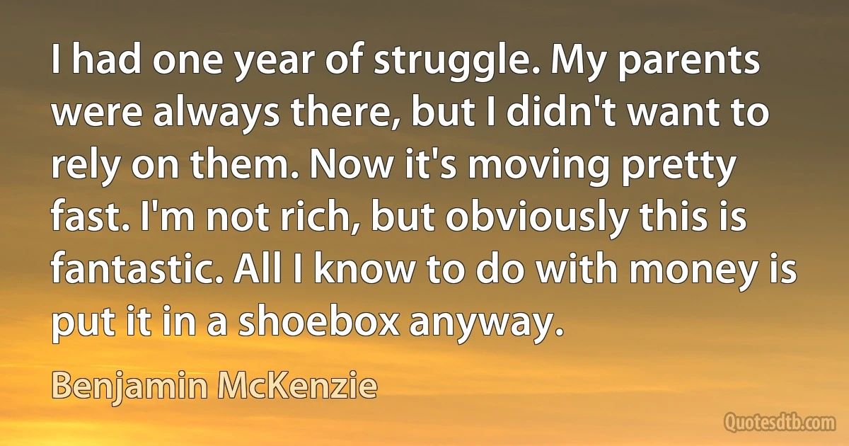 I had one year of struggle. My parents were always there, but I didn't want to rely on them. Now it's moving pretty fast. I'm not rich, but obviously this is fantastic. All I know to do with money is put it in a shoebox anyway. (Benjamin McKenzie)