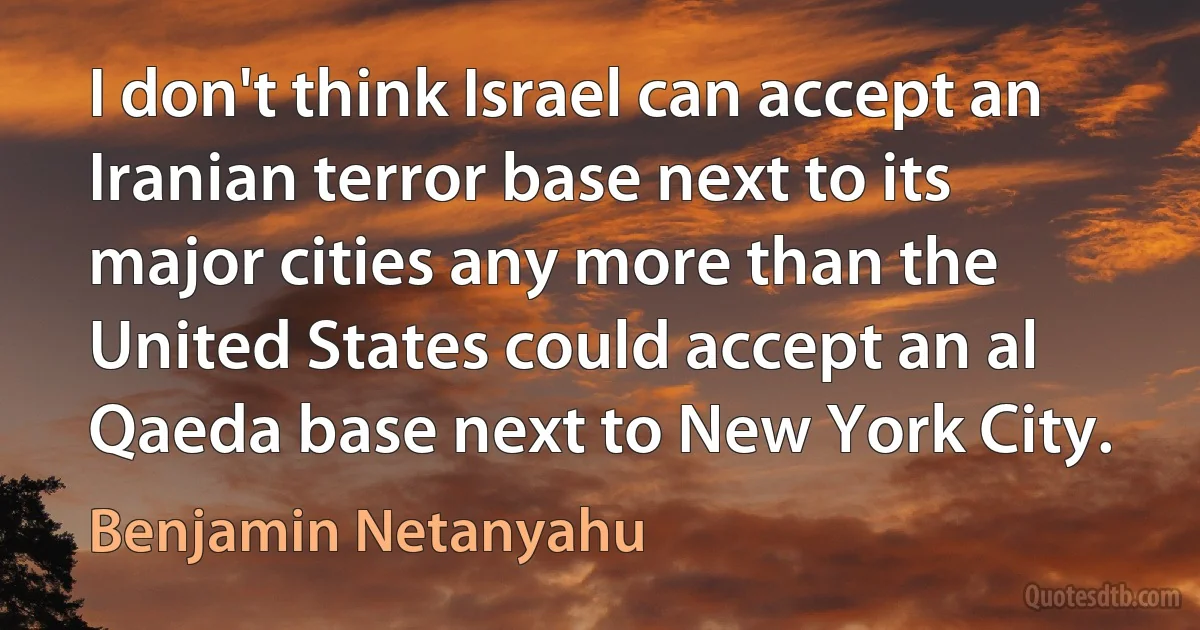 I don't think Israel can accept an Iranian terror base next to its major cities any more than the United States could accept an al Qaeda base next to New York City. (Benjamin Netanyahu)