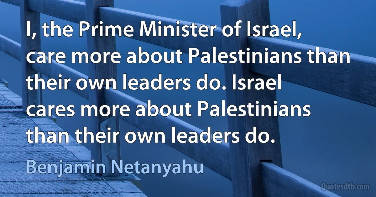 I, the Prime Minister of Israel, care more about Palestinians than their own leaders do. Israel cares more about Palestinians than their own leaders do. (Benjamin Netanyahu)