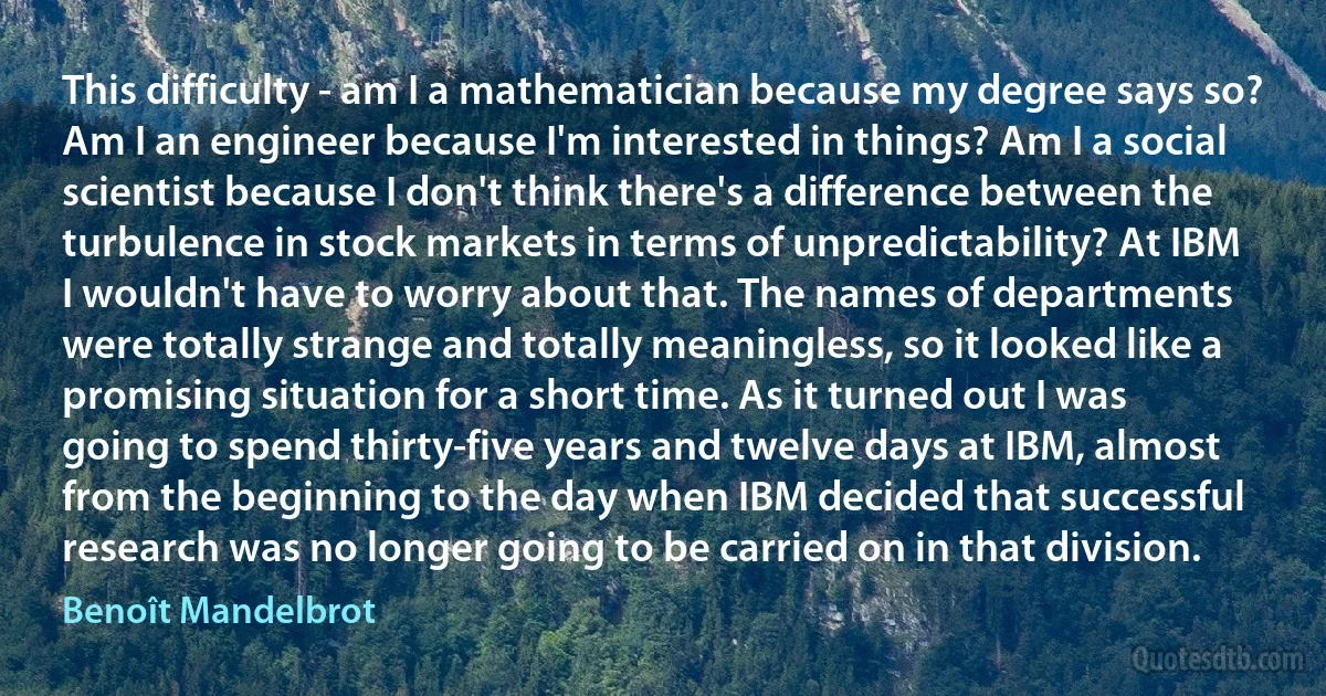 This difficulty - am I a mathematician because my degree says so? Am I an engineer because I'm interested in things? Am I a social scientist because I don't think there's a difference between the turbulence in stock markets in terms of unpredictability? At IBM I wouldn't have to worry about that. The names of departments were totally strange and totally meaningless, so it looked like a promising situation for a short time. As it turned out I was going to spend thirty-five years and twelve days at IBM, almost from the beginning to the day when IBM decided that successful research was no longer going to be carried on in that division. (Benoît Mandelbrot)