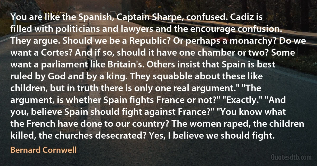 You are like the Spanish, Captain Sharpe, confused. Cadiz is filled with politicians and lawyers and the encourage confusion. They argue. Should we be a Republic? Or perhaps a monarchy? Do we want a Cortes? And if so, should it have one chamber or two? Some want a parliament like Britain's. Others insist that Spain is best ruled by God and by a king. They squabble about these like children, but in truth there is only one real argument." "The argument, is whether Spain fights France or not?" "Exactly." "And you, believe Spain should fight against France?" "You know what the French have done to our country? The women raped, the children killed, the churches desecrated? Yes, I believe we should fight. (Bernard Cornwell)