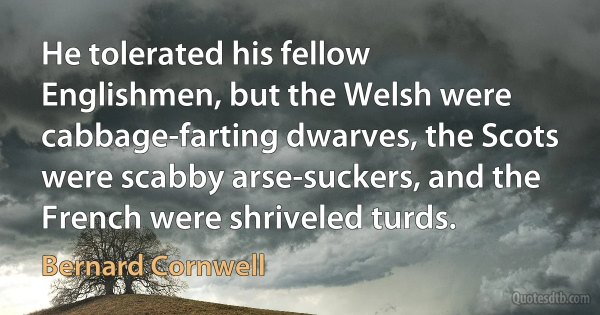 He tolerated his fellow Englishmen, but the Welsh were cabbage-farting dwarves, the Scots were scabby arse-suckers, and the French were shriveled turds. (Bernard Cornwell)