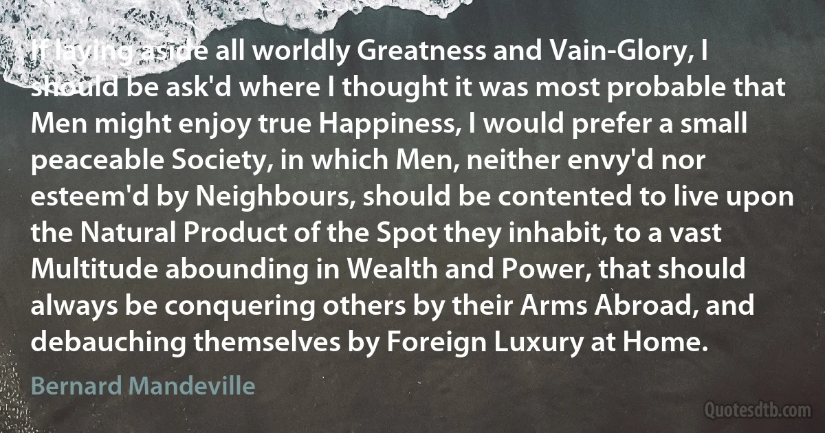 If laying aside all worldly Greatness and Vain-Glory, I should be ask'd where I thought it was most probable that Men might enjoy true Happiness, I would prefer a small peaceable Society, in which Men, neither envy'd nor esteem'd by Neighbours, should be contented to live upon the Natural Product of the Spot they inhabit, to a vast Multitude abounding in Wealth and Power, that should always be conquering others by their Arms Abroad, and debauching themselves by Foreign Luxury at Home. (Bernard Mandeville)