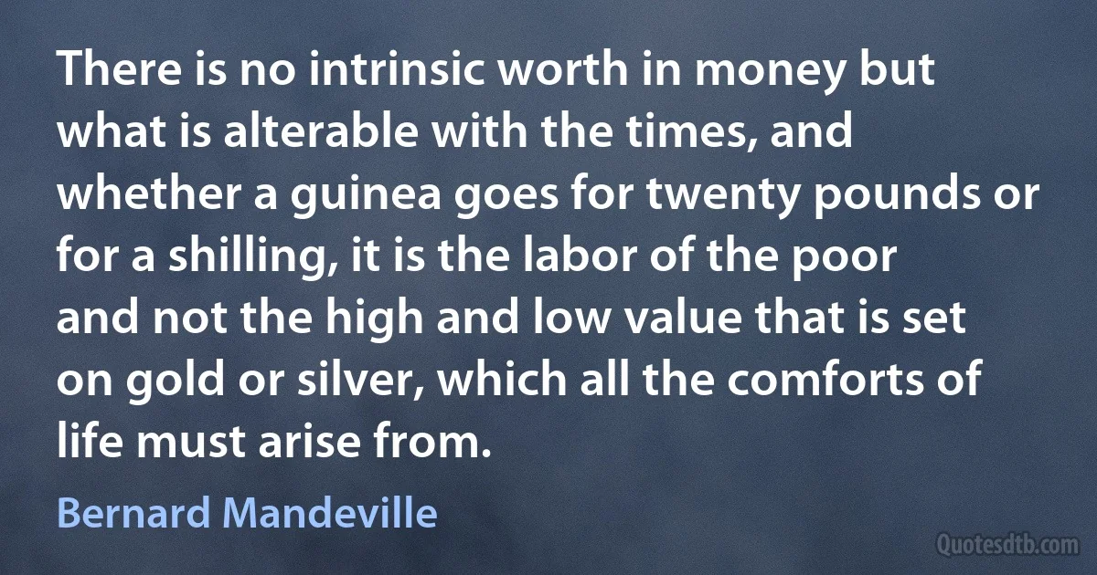 There is no intrinsic worth in money but what is alterable with the times, and whether a guinea goes for twenty pounds or for a shilling, it is the labor of the poor and not the high and low value that is set on gold or silver, which all the comforts of life must arise from. (Bernard Mandeville)