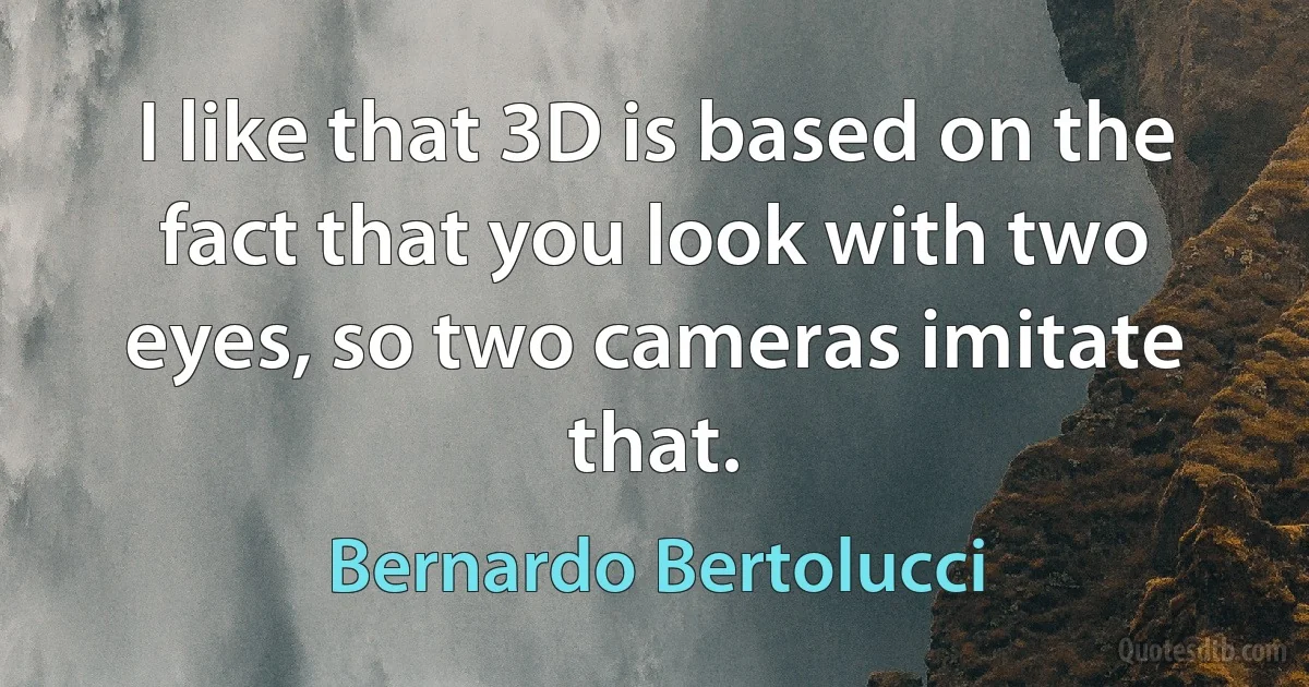 I like that 3D is based on the fact that you look with two eyes, so two cameras imitate that. (Bernardo Bertolucci)