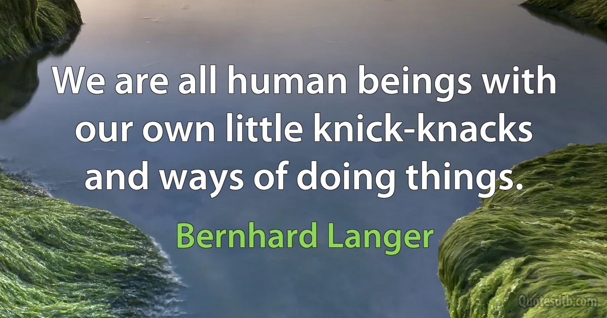 We are all human beings with our own little knick-knacks and ways of doing things. (Bernhard Langer)