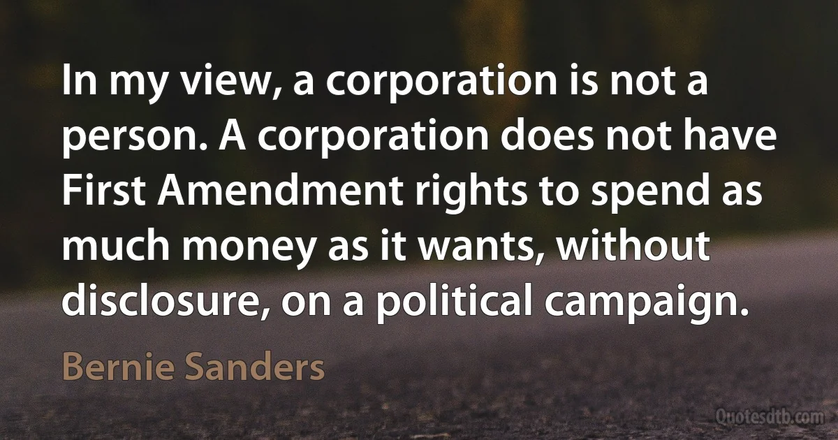 In my view, a corporation is not a person. A corporation does not have First Amendment rights to spend as much money as it wants, without disclosure, on a political campaign. (Bernie Sanders)