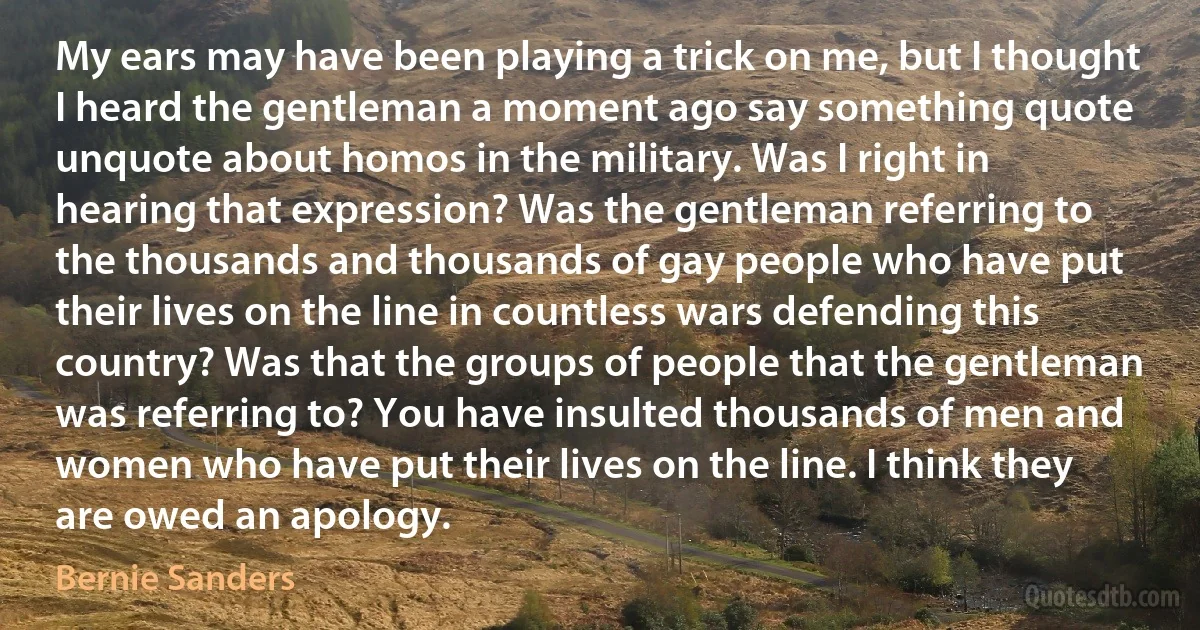 My ears may have been playing a trick on me, but I thought I heard the gentleman a moment ago say something quote unquote about homos in the military. Was I right in hearing that expression? Was the gentleman referring to the thousands and thousands of gay people who have put their lives on the line in countless wars defending this country? Was that the groups of people that the gentleman was referring to? You have insulted thousands of men and women who have put their lives on the line. I think they are owed an apology. (Bernie Sanders)