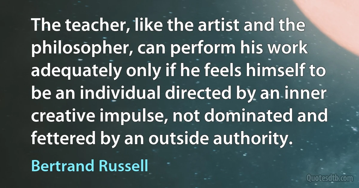 The teacher, like the artist and the philosopher, can perform his work adequately only if he feels himself to be an individual directed by an inner creative impulse, not dominated and fettered by an outside authority. (Bertrand Russell)