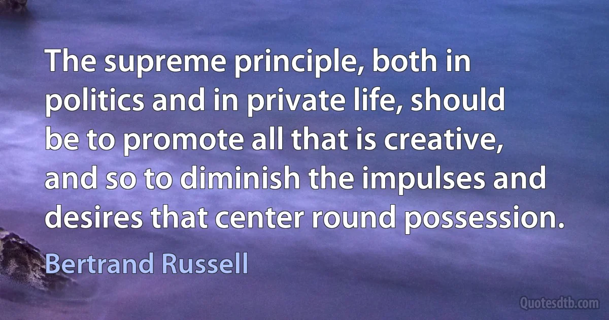 The supreme principle, both in politics and in private life, should be to promote all that is creative, and so to diminish the impulses and desires that center round possession. (Bertrand Russell)