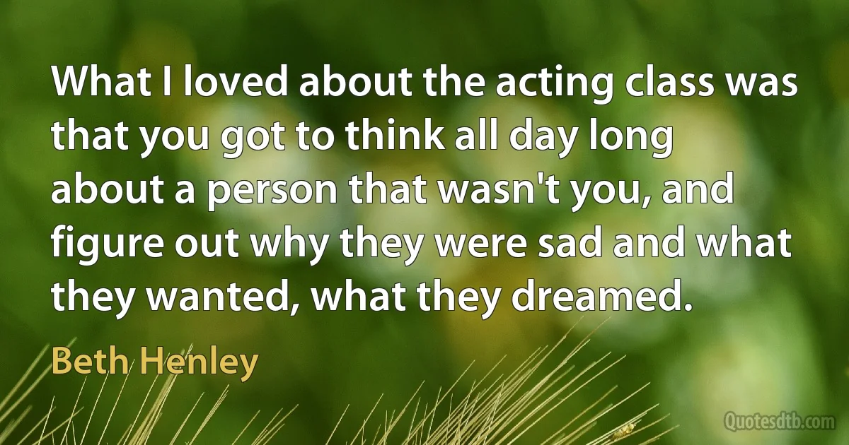 What I loved about the acting class was that you got to think all day long about a person that wasn't you, and figure out why they were sad and what they wanted, what they dreamed. (Beth Henley)