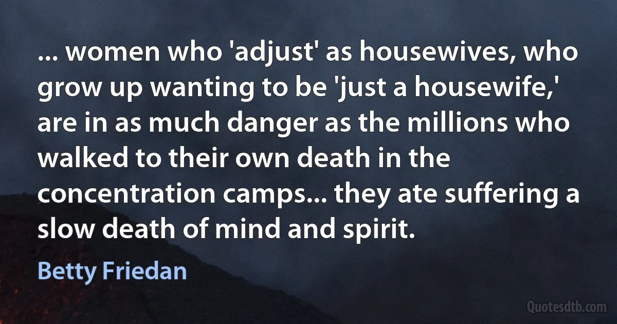 ... women who 'adjust' as housewives, who grow up wanting to be 'just a housewife,' are in as much danger as the millions who walked to their own death in the concentration camps... they ate suffering a slow death of mind and spirit. (Betty Friedan)