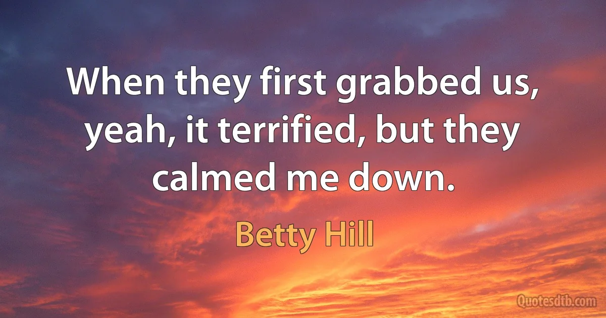 When they first grabbed us, yeah, it terrified, but they calmed me down. (Betty Hill)