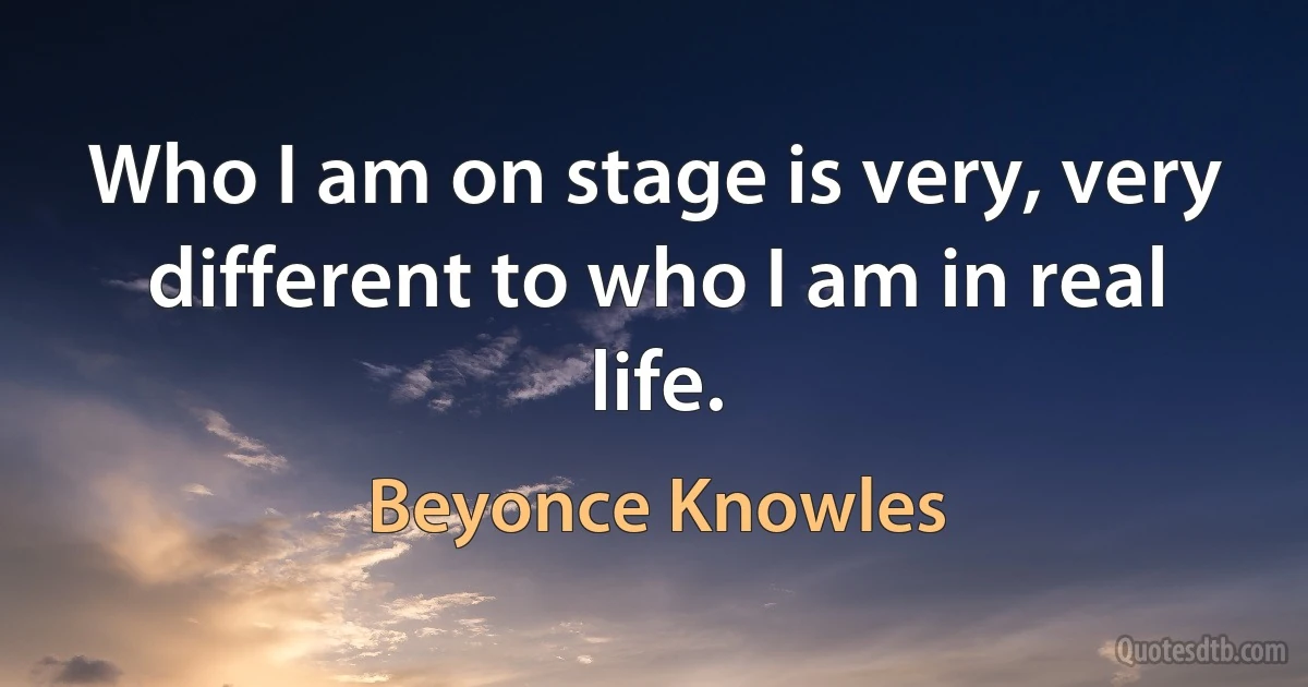 Who I am on stage is very, very different to who I am in real life. (Beyonce Knowles)