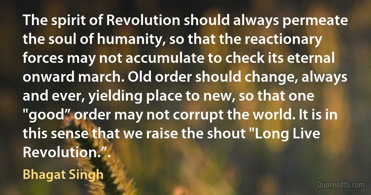 The spirit of Revolution should always permeate the soul of humanity, so that the reactionary forces may not accumulate to check its eternal onward march. Old order should change, always and ever, yielding place to new, so that one "good” order may not corrupt the world. It is in this sense that we raise the shout "Long Live Revolution.”. (Bhagat Singh)