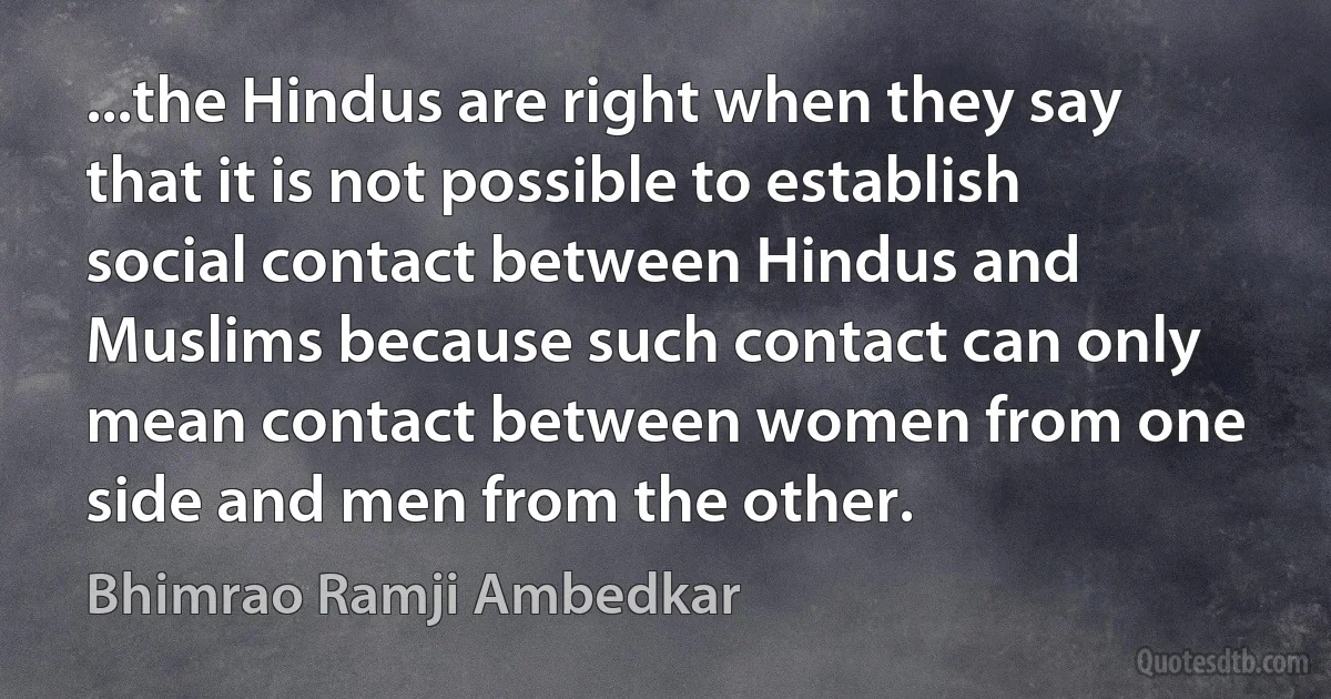 ...the Hindus are right when they say that it is not possible to establish social contact between Hindus and Muslims because such contact can only mean contact between women from one side and men from the other. (Bhimrao Ramji Ambedkar)