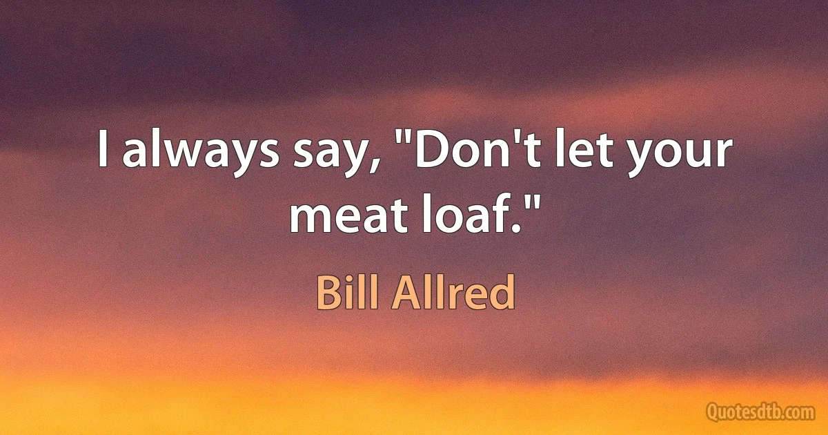 I always say, "Don't let your meat loaf." (Bill Allred)