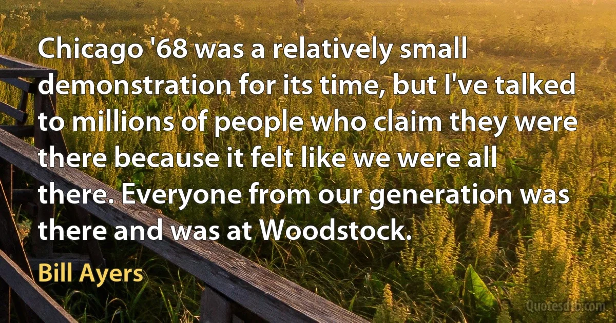 Chicago '68 was a relatively small demonstration for its time, but I've talked to millions of people who claim they were there because it felt like we were all there. Everyone from our generation was there and was at Woodstock. (Bill Ayers)