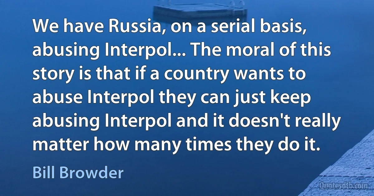 We have Russia, on a serial basis, abusing Interpol... The moral of this story is that if a country wants to abuse Interpol they can just keep abusing Interpol and it doesn't really matter how many times they do it. (Bill Browder)