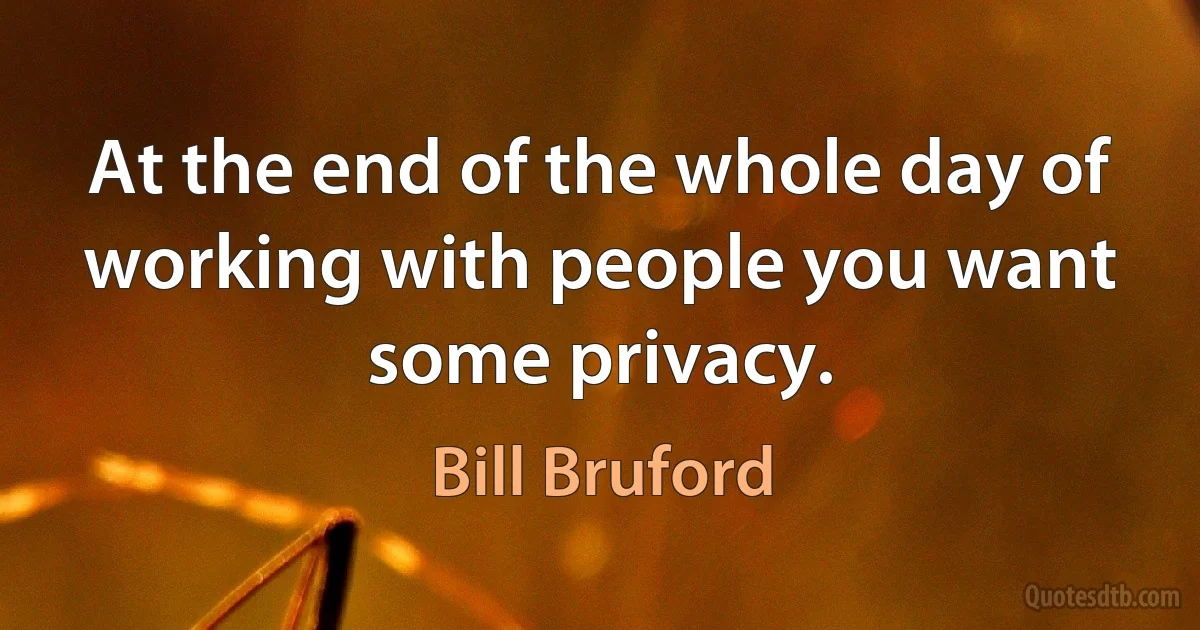 At the end of the whole day of working with people you want some privacy. (Bill Bruford)