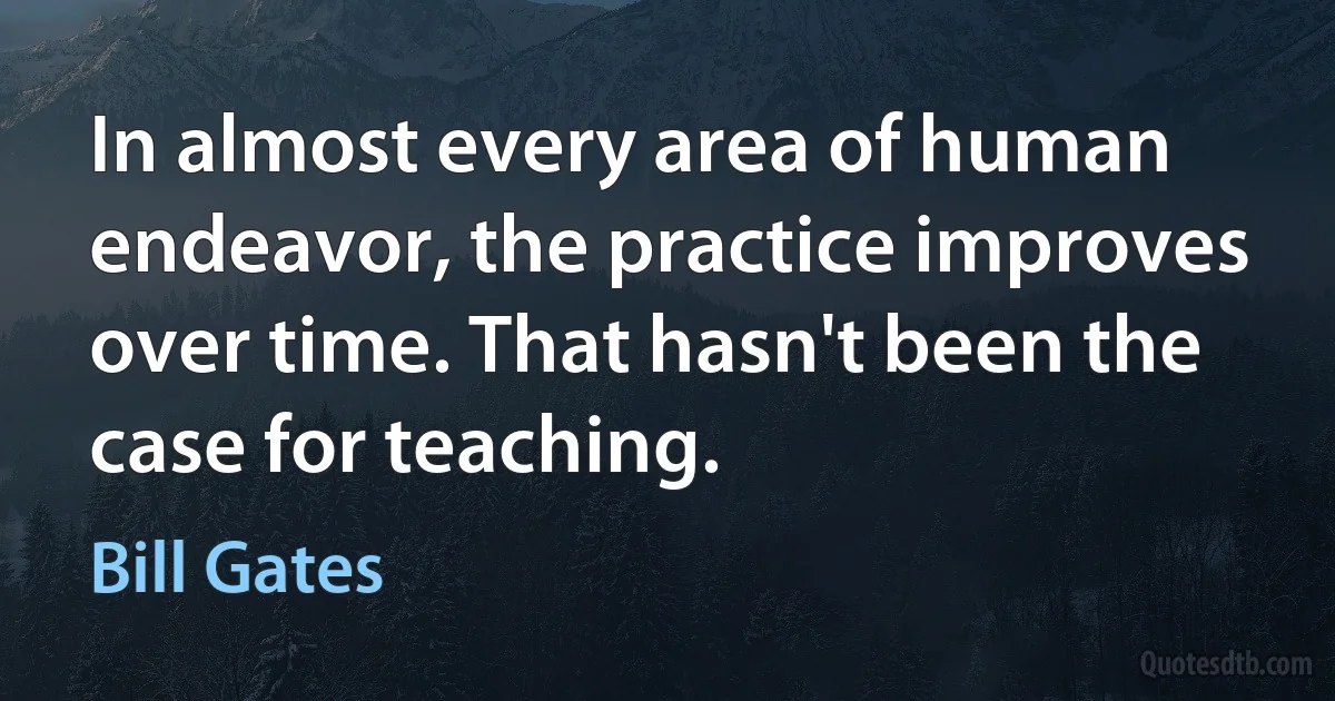 In almost every area of human endeavor, the practice improves over time. That hasn't been the case for teaching. (Bill Gates)