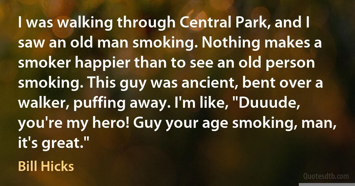 I was walking through Central Park, and I saw an old man smoking. Nothing makes a smoker happier than to see an old person smoking. This guy was ancient, bent over a walker, puffing away. I'm like, "Duuude, you're my hero! Guy your age smoking, man, it's great." (Bill Hicks)