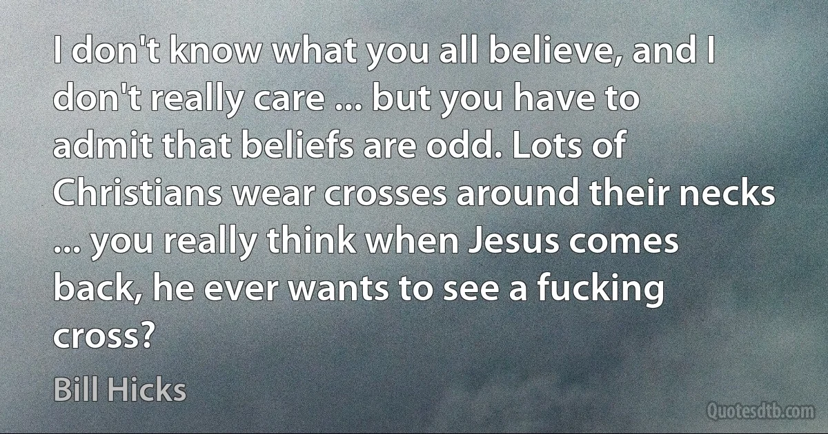 I don't know what you all believe, and I don't really care ... but you have to admit that beliefs are odd. Lots of Christians wear crosses around their necks ... you really think when Jesus comes back, he ever wants to see a fucking cross? (Bill Hicks)