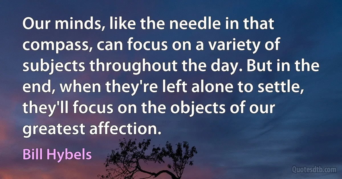 Our minds, like the needle in that compass, can focus on a variety of subjects throughout the day. But in the end, when they're left alone to settle, they'll focus on the objects of our greatest affection. (Bill Hybels)