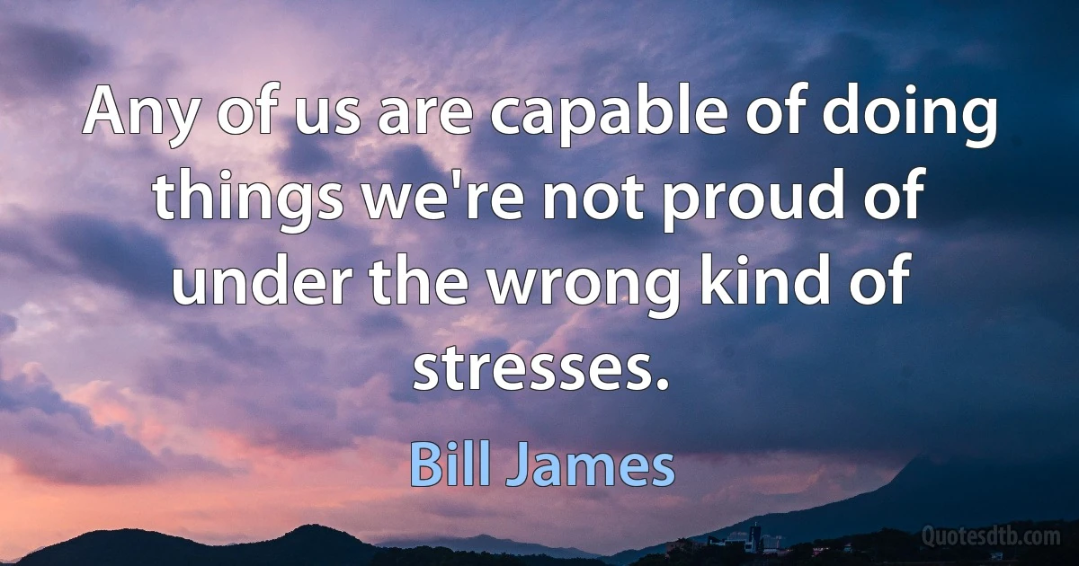 Any of us are capable of doing things we're not proud of under the wrong kind of stresses. (Bill James)