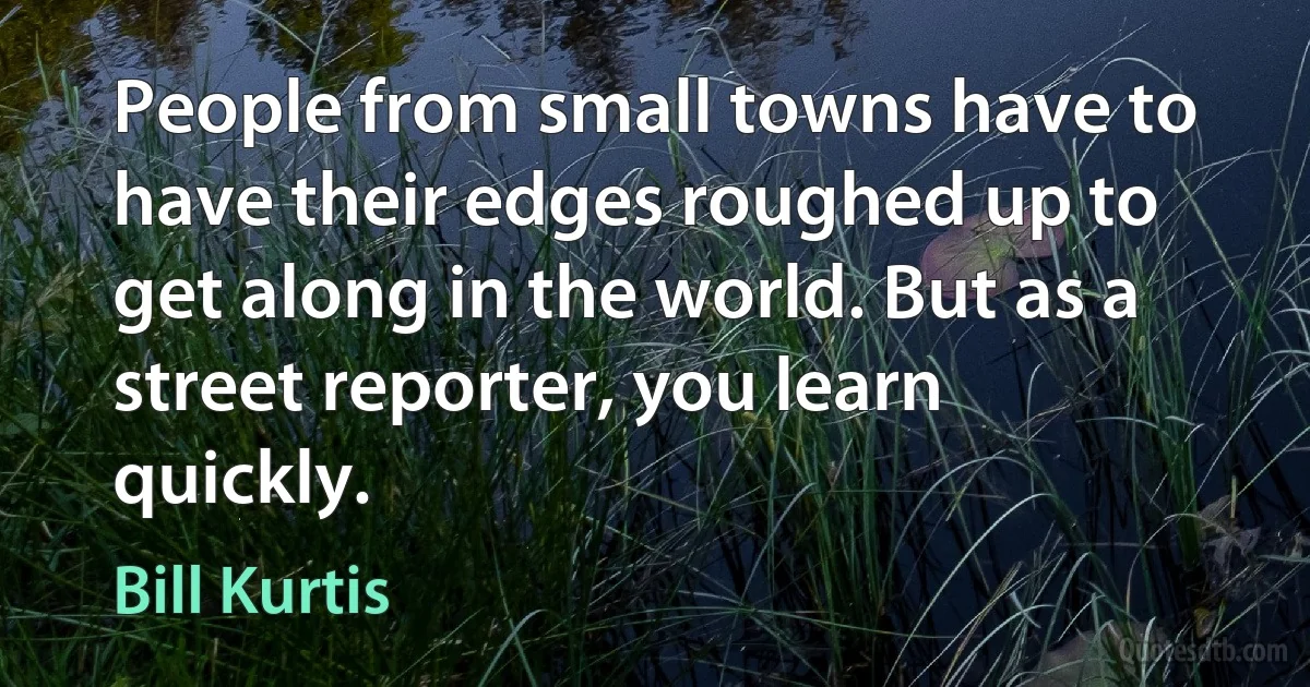 People from small towns have to have their edges roughed up to get along in the world. But as a street reporter, you learn quickly. (Bill Kurtis)