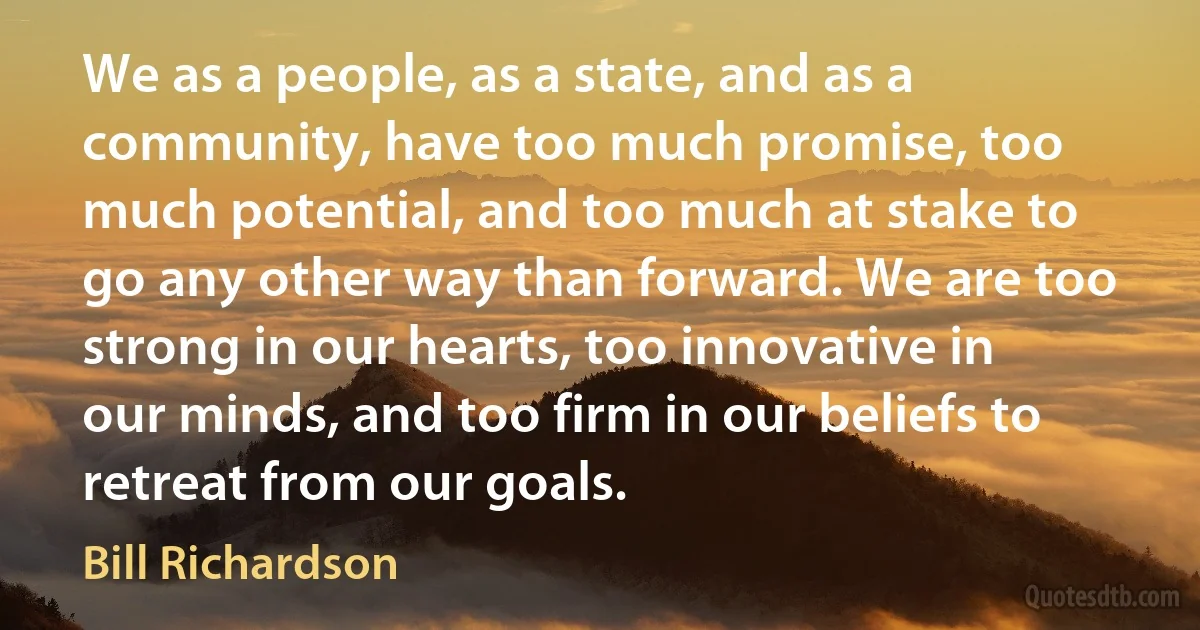 We as a people, as a state, and as a community, have too much promise, too much potential, and too much at stake to go any other way than forward. We are too strong in our hearts, too innovative in our minds, and too firm in our beliefs to retreat from our goals. (Bill Richardson)