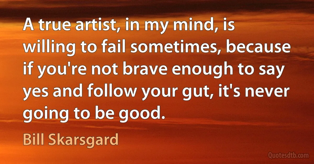 A true artist, in my mind, is willing to fail sometimes, because if you're not brave enough to say yes and follow your gut, it's never going to be good. (Bill Skarsgard)