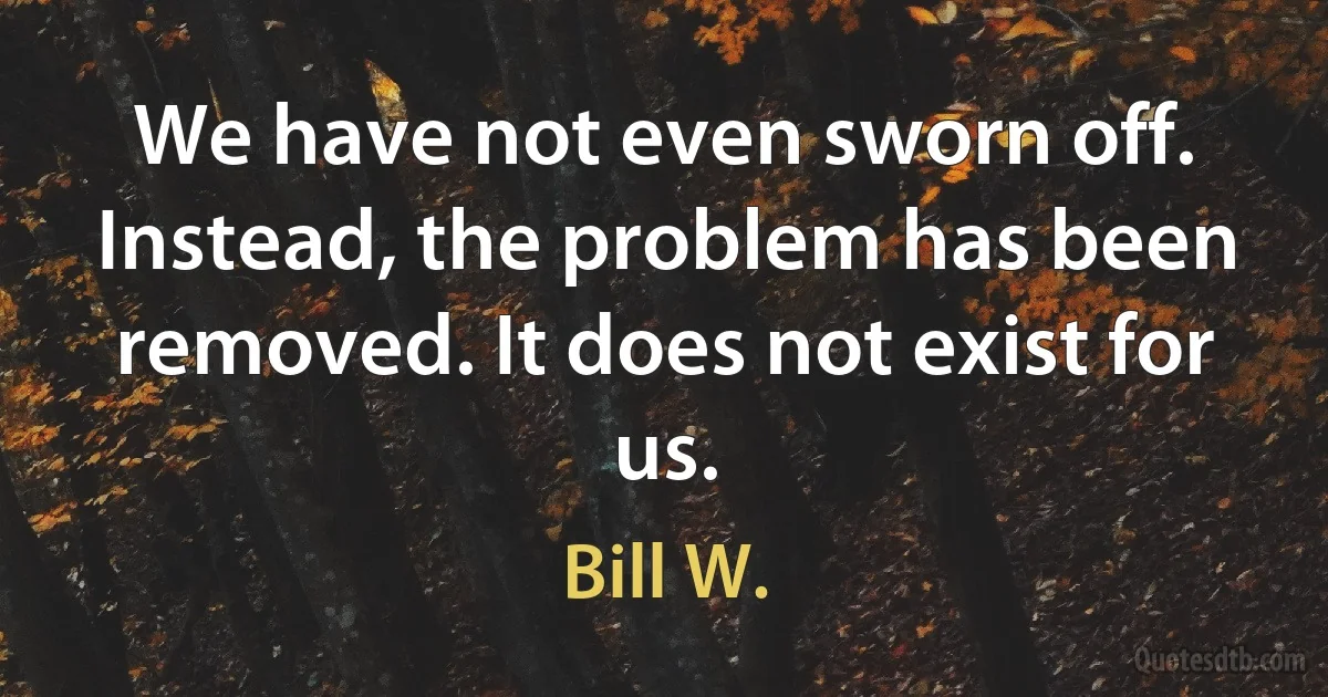 We have not even sworn off. Instead, the problem has been removed. It does not exist for us. (Bill W.)