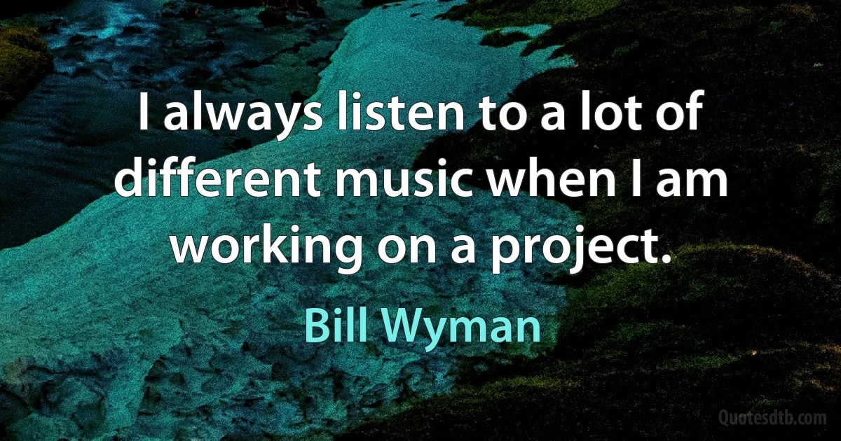 I always listen to a lot of different music when I am working on a project. (Bill Wyman)