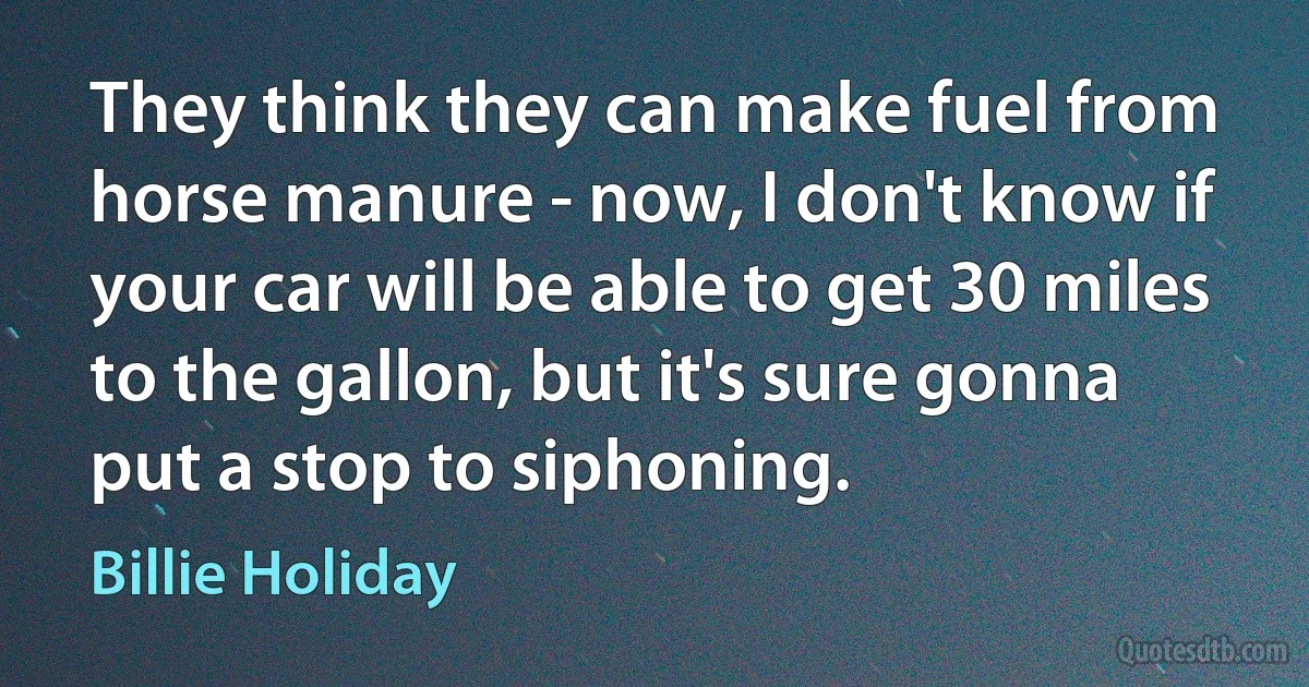 They think they can make fuel from horse manure - now, I don't know if your car will be able to get 30 miles to the gallon, but it's sure gonna put a stop to siphoning. (Billie Holiday)